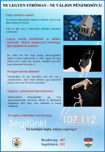 Ne legyen stróman-ne váljon pénzmosóvá! Védje személyes adatait! Ne nyisson bankszámlát senkinek a kérésére, akivel csak akkor találkozik először! Soha ne adja meg a bankszámla adatait ismeretlen személynek! Legyen mindig körültekintő az alkalmi ismerősök könnyű pénzkereseti lehetőséget ígérő ajánlataival szemben! Ha valaki arra kéri, hogy anyagi ellenszolgáltatás fejében nyisson bankszámlát és arról vegyen fel vagy utaljon pénzt valaki más számára, valójában arra kéri, hogy pénzmosást kövessen el. Ne legyen átverés áldozata! Gyanakodjon, ha egy ismeretlen azért kéri meg a számlanyitásra, mert valaki háborús vagy katasztrófa helyzet miatt nem fér hozzá a pénzéhez! Vigyázat, a pénzmosás bűncselekmény! Pénzmosóként közreműködni egy ilyen bűncselekményben törvénybe ütköző és büntetendő, függetlenül attól, hogy van-e tudomása az összeg eredetéről. Ne segítse a bűnözőket, nem éri meg! Segítünk! Ne kerüljön bajba! Rendőrség: 107 Segélyhívó: 112